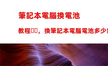 筆記本電腦換電池教程，換筆記本電腦電池多少錢左右